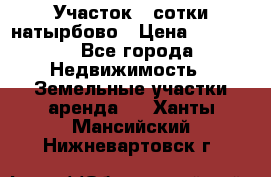 Участок 33сотки натырбово › Цена ­ 50 000 - Все города Недвижимость » Земельные участки аренда   . Ханты-Мансийский,Нижневартовск г.